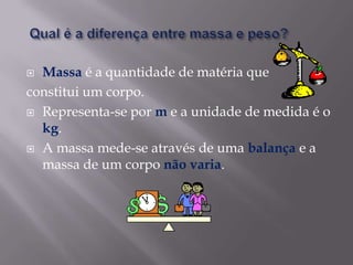 Qual é a diferença entre massa e peso?Massa é a quantidade de matéria que constitui um corpo.Representa-se por m e a unidade de medida é o kg.A massa mede-se através de uma balança e a massa de um corpo não varia. 