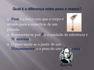 Qual é a diferença entre peso e massa?Peso é a força com que o corpo é atraído para a superfície de um planeta.Representa-se por P e a unidade de referência é N (newton).O peso mede-se a partir de um Dinamómetro, e o peso de um corpo varia.