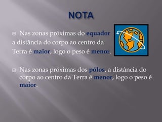 NOTANas zonas próximas do equador a distância do corpo ao centro da Terra é maior, logo o peso é menor.Nas zonas próximas dos pólos, a distância do corpo ao centro da Terra é menor, logo o peso é maior. 