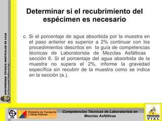 Determinar si el recubrimiento del  espécimen es necesario   c. Si el porcentaje de agua absorbida por la muestra en el paso anterior es superior a 2% continuar con los procedimientos descritos en  la guía de competencias técnicas de Laboratorista de Mezclas Asfálticas  sección 6. Si el porcentaje del agua absorbida de la muestra no supera el 2%, informe la gravedad específica sin recubrir de la muestra como se indica en la sección (a.). Competencias Técnicas de Laboratorista en Mezclas Asfálticas 