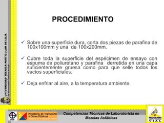 PROCEDIMIENTO Sobre una superficie dura, corta dos piezas de parafina de 100x100mm y una  de 100x200mm. Cubre toda la superficie del espécimen de ensayo con espuma de poliuretano y parafina  derretida en una capa suficientemente gruesa como para que selle todos los vacíos superficiales. Deja enfriar al aire, a la temperatura ambiente. Competencias Técnicas de Laboratorista en Mezclas Asfálticas 