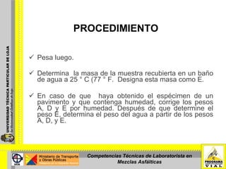 PROCEDIMIENTO Pesa luego. Determina  la masa de la muestra recubierta en un baño de agua a 25 ° C (77 ° F.  Designa esta masa como E. En caso de que  haya obtenido el espécimen de un pavimento y que contenga humedad, corrige los pesos A, D y E por humedad. Después de que determine el peso E, determina el peso del agua a partir de los pesos A, D, y E. Competencias Técnicas de Laboratorista en Mezclas Asfálticas 