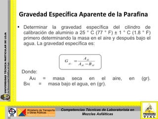 Gravedad Específica Aparente de la Parafina Determinar la gravedad específica del cilindro de calibración de aluminio a 25 ° C (77 ° F) ± 1 ° C (1.8 ° F) primero determinando la masa en el aire y después bajo el agua. La gravedad específica es: Donde: A Al  = masa seca en el aire, en (gr). B Al  =  masa bajo el agua, en (gr). Competencias Técnicas de Laboratorista en Mezclas Asfálticas 