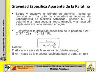 Seque y envuelva el cilindro de aluminio  como se describe en  la guía de competencias técnicas de Laboratorista de Mezclas Asfálticas  sección 6.2  y determine la masa seca, la  masa envuelta y la masa del espécimen envuelto inmerso en agua. Determinar la gravedad específica de la parafina a 25 ° C (77 ° C) ± 1 ° C (1.8 ° F): Donde:  D Al = masa seca de la muestra recubierta, en (gr).  E Al = masa de la muestra recubierta bajo el agua, en (gr).   Gravedad Específica Aparente de la Parafina Competencias Técnicas de Laboratorista en Mezclas Asfálticas 