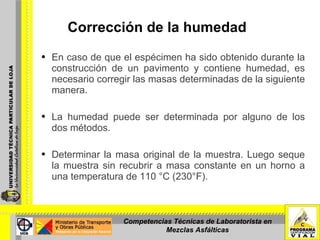 Corrección de la humedad  En caso de que el espécimen ha sido obtenido durante la construcción de un pavimento y contiene humedad, es necesario corregir las masas determinadas de la siguiente manera. La humedad puede ser determinada por alguno de los dos métodos. Determinar la masa original de la muestra. Luego seque la muestra sin recubrir a masa constante en un horno a una temperatura de 110 °C (230°F).      Competencias Técnicas de Laboratorista en Mezclas Asfálticas 