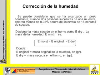 Corrección de la humedad Se puede considerar que se ha alcanzado un peso constante, cuando dos pesadas sucesivas de una muestra, difieren menos de 0.05% dentro del intervalo de 15 minutos de secado. Designar la masa secado en el horno como E dry .  La masa de la humedad, E mistt  es:    E moist = E original  - E dry Donde:  E original = masa original de la muestra, en (gr).     E dry = masa secada en el horno, en (gr). Competencias Técnicas de Laboratorista en Mezclas Asfálticas 