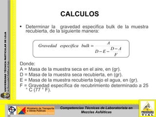     CALCULOS Determinar la  gravedad especifica bulk de la muestra recubierta, de la siguiente manera: Donde:  A = Masa de la muestra seca en el aire, en (gr).  D = Masa de la muestra seca recubierta, en (gr). E = Masa de la muestra recubierta bajo el agua, en (gr). F = Gravedad específica de recubrimiento determinado a 25 ° C (77 ° F). Competencias Técnicas de Laboratorista en Mezclas Asfálticas 