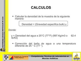 CALCULOS Calcular la densidad de la muestra de la siguiente manera: Densidad = (Gravedad especifica bulk) γ   Donde:    γ = Densidad del agua a 25°C (77°F) (997.Kg/m3 o  62.4 lb/ft3) Corrección del baño de agua a una temperatura diferente de 25 ° C (77 °).  Competencias Técnicas de Laboratorista en Mezclas Asfálticas 