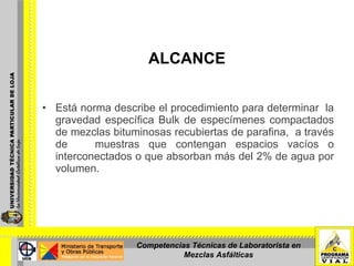 ALCANCE Está norma describe el procedimiento para determinar  la gravedad específica Bulk de especímenes compactados de mezclas bituminosas recubiertas de parafina,  a través de  muestras que contengan espacios vacíos o interconectados o que absorban más del 2% de agua por volumen. Competencias Técnicas de Laboratorista en Mezclas Asfálticas 