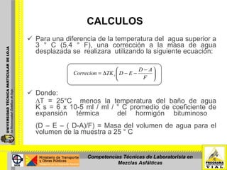 CALCULOS Para una diferencia de la temperatura del  agua superior a 3 ° C (5.4 ° F), una corrección a la masa de agua desplazada se  realizara  utilizando la siguiente ecuación:  Donde:  ∆ T = 25°C  menos la temperatura del baño de agua K s = 6 x 10-5 ml / ml / ° C promedio de coeficiente de expansión térmica  del hormigón bituminoso  (D – E – ( D-A)/F) = Masa del volumen de agua para el volumen de la muestra a 25 ° C   Competencias Técnicas de Laboratorista en Mezclas Asfálticas 