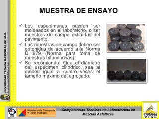 MUESTRA DE ENSAYO   Los especímenes pueden ser moldeados en el laboratorio, o ser muestras de campo extraídas del pavimento. Las muestras de campo deben ser obtenidas de acuerdo a la Norma D 979 (Norma para toma de muestras bituminosas).  Se recomienda: Que el diámetro del espécimen cilíndrico, sea al menos igual a cuatro veces el tamaño máximo del agregado. Especimenes moldeados en laboratorio Competencias Técnicas de Laboratorista en Mezclas Asfálticas 