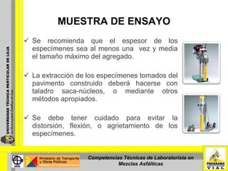 MUESTRA DE ENSAYO Se recomienda que el espesor de los especímenes sea al menos una  vez y media el tamaño máximo del agregado. La extracción de los especímenes tomados del pavimento construido deberá hacerse con taladro saca-núcleos, o mediante otros métodos apropiados. Se debe tener cuidado para evitar la distorsión, flexión, o agrietamiento de los especímenes. Competencias Técnicas de Laboratorista en Mezclas Asfálticas 