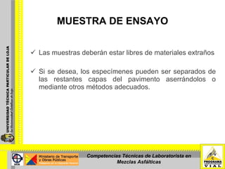 MUESTRA DE ENSAYO Las muestras deberán estar libres de materiales extraños Si se desea, los especímenes pueden ser separados de las restantes capas del pavimento aserrándolos o mediante otros métodos adecuados. Competencias Técnicas de Laboratorista en Mezclas Asfálticas 