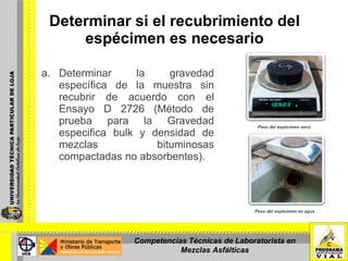 Determinar si el recubrimiento del  espécimen es necesario   Determinar la gravedad específica de la muestra sin recubrir de acuerdo con el Ensayo D 2726 (Método de prueba para la Gravedad especifica bulk y densidad de mezclas bituminosas compactadas no absorbentes).  Peso del espécimen en agua Peso del espécimen seco Competencias Técnicas de Laboratorista en Mezclas Asfálticas 