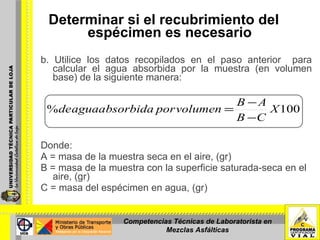 b. Utilice los datos recopilados en el paso anterior  para calcular el agua absorbida por la muestra (en volumen base) de la siguiente manera:  Donde:  A = masa de la muestra seca en el aire, (gr)   B = masa de la muestra con la superficie saturada-seca en el aire, (gr) C = masa del espécimen en agua, (gr)  Determinar si el recubrimiento del  espécimen es necesario   Competencias Técnicas de Laboratorista en Mezclas Asfálticas 
