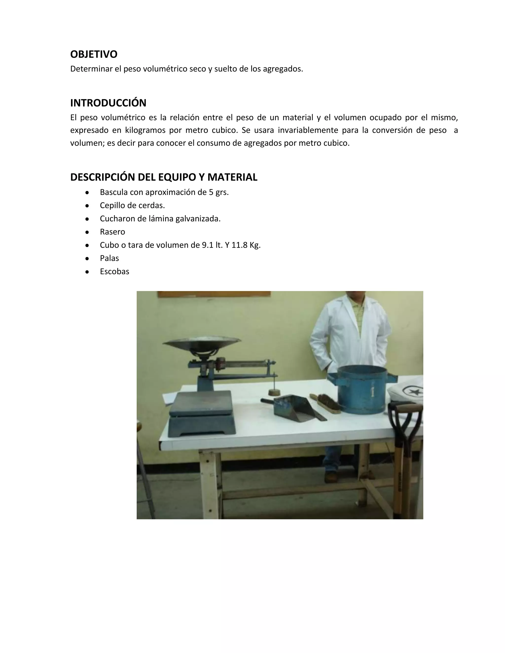 OBJETIVO
Determinar el peso volumétrico seco y suelto de los agregados.


INTRODUCCIÓN
El peso volumétrico es la relación entre el peso de un material y el volumen ocupado por el mismo,
expresado en kilogramos por metro cubico. Se usara invariablemente para la conversión de peso a
volumen; es decir para conocer el consumo de agregados por metro cubico.


DESCRIPCIÓN DEL EQUIPO Y MATERIAL
       Bascula con aproximación de 5 grs.
       Cepillo de cerdas.
       Cucharon de lámina galvanizada.
       Rasero
       Cubo o tara de volumen de 9.1 lt. Y 11.8 Kg.
       Palas
       Escobas
 