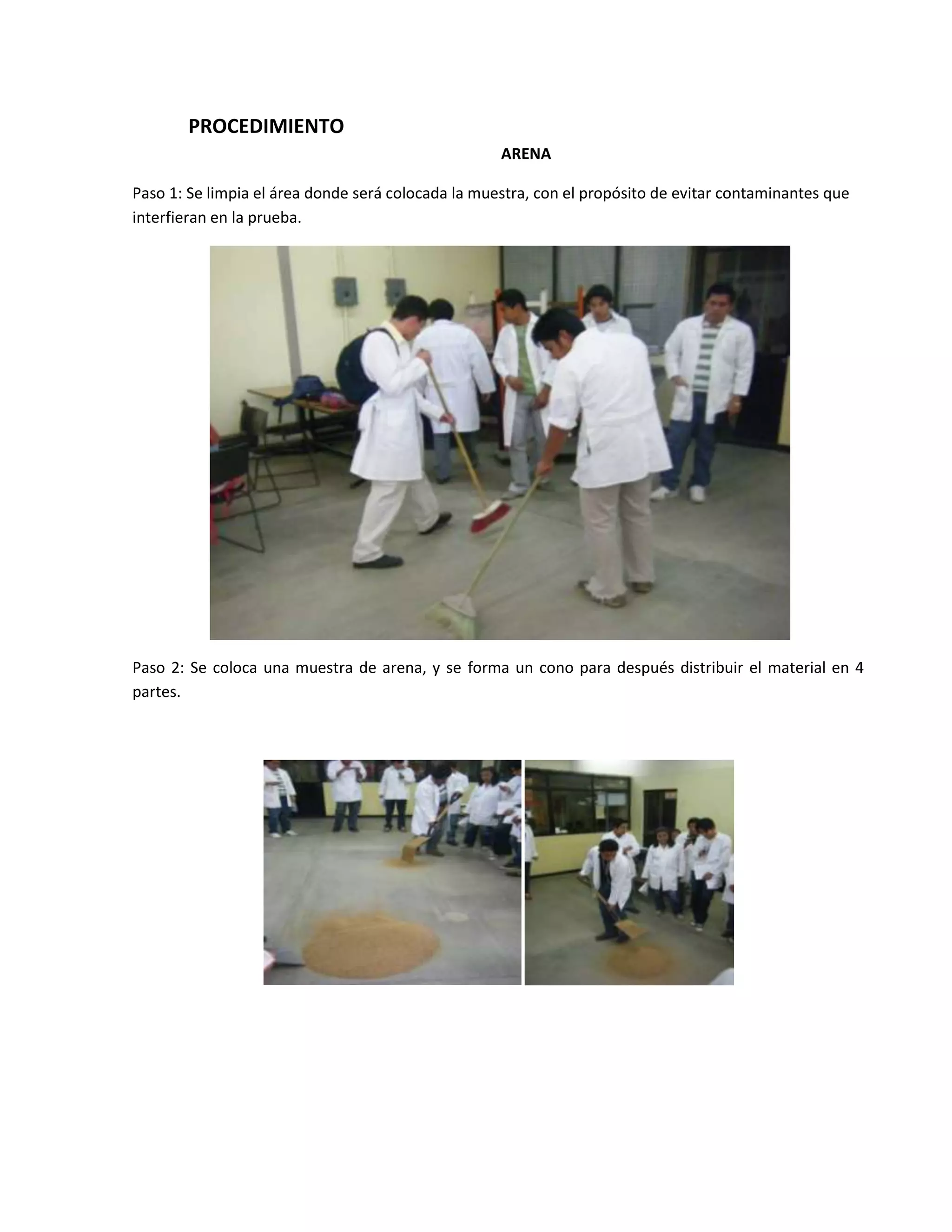 PROCEDIMIENTO
                                                    ARENA

Paso 1: Se limpia el área donde será colocada la muestra, con el propósito de evitar contaminantes que
interfieran en la prueba.




Paso 2: Se coloca una muestra de arena, y se forma un cono para después distribuir el material en 4
partes.
 