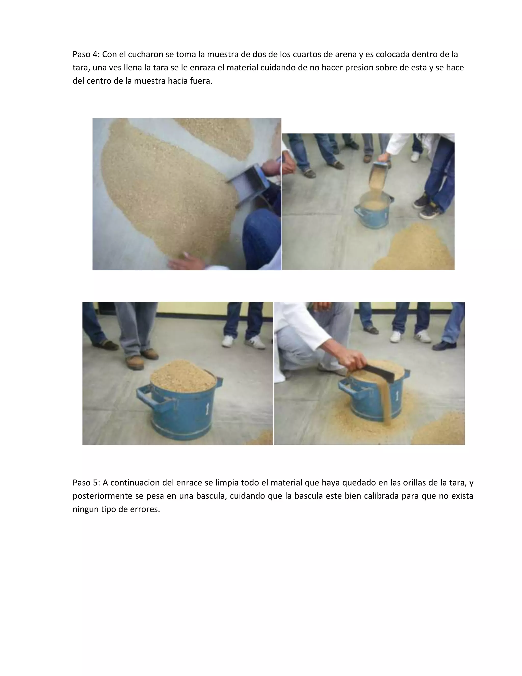 Paso 4: Con el cucharon se toma la muestra de dos de los cuartos de arena y es colocada dentro de la
tara, una ves llena la tara se le enraza el material cuidando de no hacer presion sobre de esta y se hace
del centro de la muestra hacia fuera.




Paso 5: A continuacion del enrace se limpia todo el material que haya quedado en las orillas de la tara, y
posteriormente se pesa en una bascula, cuidando que la bascula este bien calibrada para que no exista
ningun tipo de errores.
 