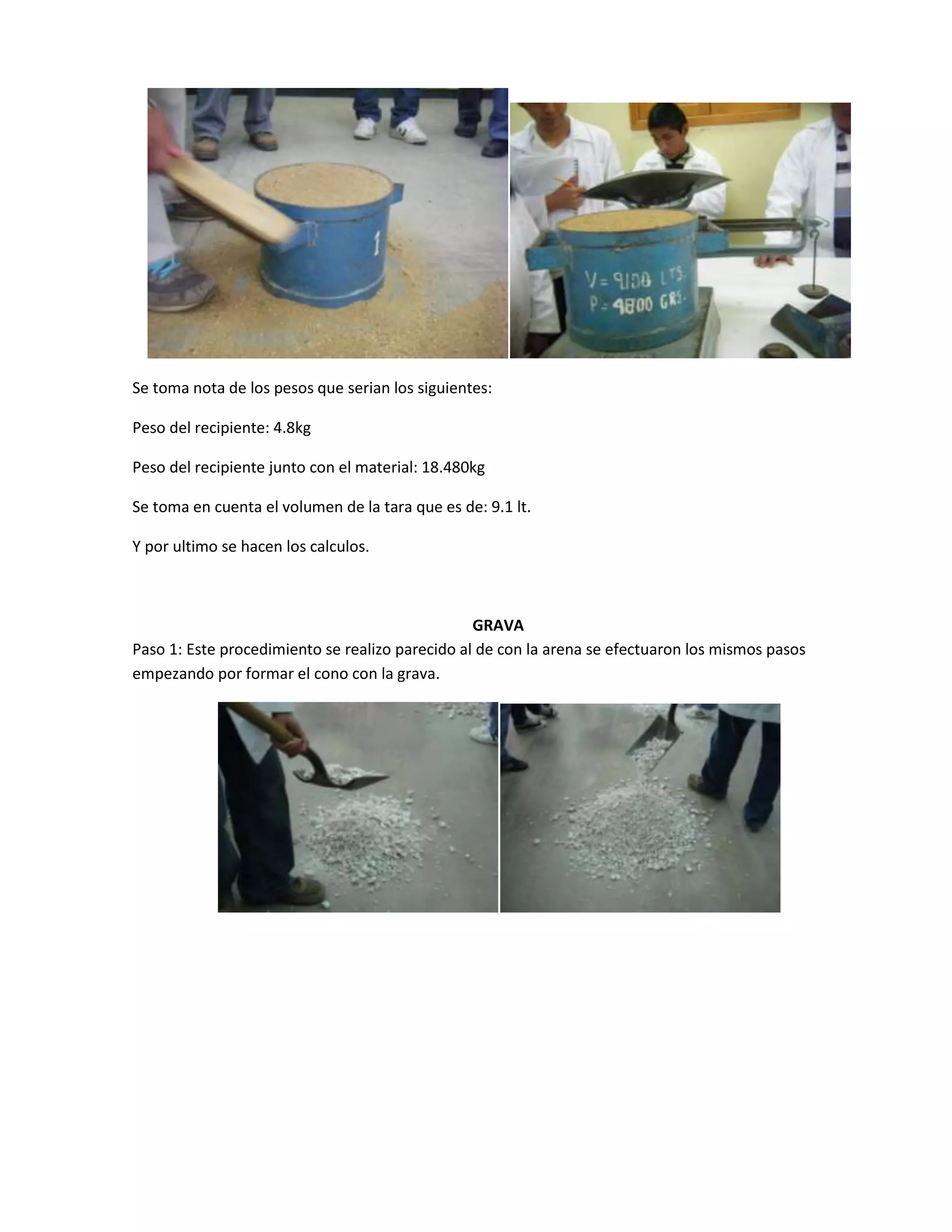 Se toma nota de los pesos que serian los siguientes:

Peso del recipiente: 4.8kg

Peso del recipiente junto con el material: 18.480kg

Se toma en cuenta el volumen de la tara que es de: 9.1 lt.

Y por ultimo se hacen los calculos.



                                                 GRAVA
Paso 1: Este procedimiento se realizo parecido al de con la arena se efectuaron los mismos pasos
empezando por formar el cono con la grava.
 