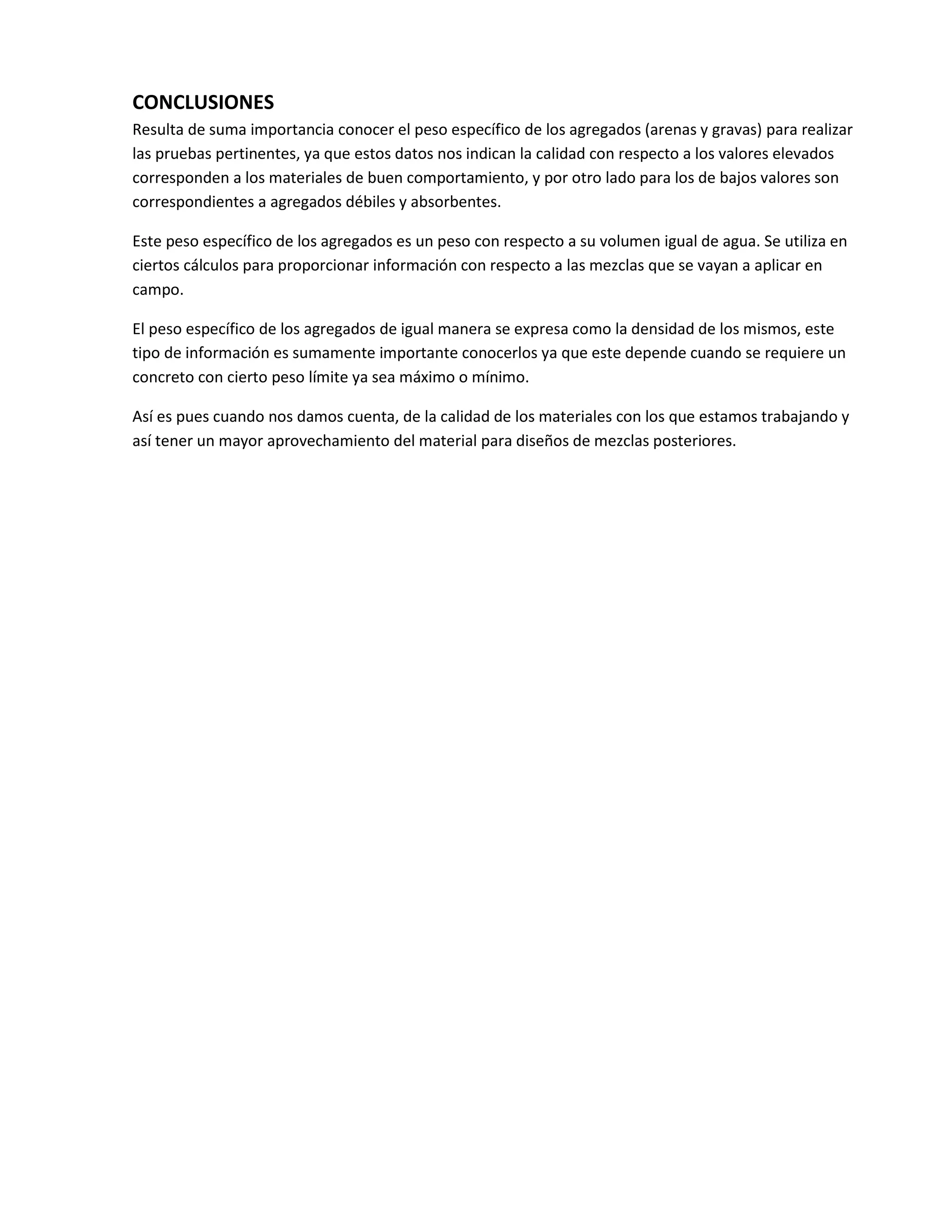 CONCLUSIONES
Resulta de suma importancia conocer el peso específico de los agregados (arenas y gravas) para realizar
las pruebas pertinentes, ya que estos datos nos indican la calidad con respecto a los valores elevados
corresponden a los materiales de buen comportamiento, y por otro lado para los de bajos valores son
correspondientes a agregados débiles y absorbentes.

Este peso específico de los agregados es un peso con respecto a su volumen igual de agua. Se utiliza en
ciertos cálculos para proporcionar información con respecto a las mezclas que se vayan a aplicar en
campo.

El peso específico de los agregados de igual manera se expresa como la densidad de los mismos, este
tipo de información es sumamente importante conocerlos ya que este depende cuando se requiere un
concreto con cierto peso límite ya sea máximo o mínimo.

Así es pues cuando nos damos cuenta, de la calidad de los materiales con los que estamos trabajando y
así tener un mayor aprovechamiento del material para diseños de mezclas posteriores.
 