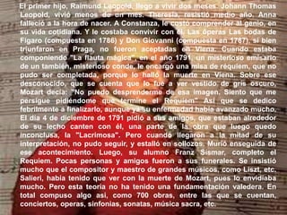 El primer hijo, Raimund Leopold, llego a vivir dos meses. Johann Thomas
Leopold, vivió menos de un mes. Theresia, resistió medio año. Anna
falleció a la hora de nacer. A Constanza, le costó comprender al genio, en
su vida cotidiana. Y le costaba convivir con él. Las óperas Las bodas de
Fígaro (compuesta en 1786) y Don Giovanni (compuesta en 1787), si bien
triunfaron en Praga, no fueron aceptadas en Viena. Cuando estaba
componiendo "La flauta mágica", en el año 1791, un misterioso emisario
de un también, misterioso conde, le encargó una misa de réquiem, que no
pudo ser completada, porque lo halló la muerte en Viena. Sobre ese
desconocido, que se cuenta que lo fue a ver vestido de gris oscuro,
Mozart decía: "No puedo desprenderme de esa imagen. Siento que me
persigue pidiéndome que termine el Requiem" Así que se dedico
febrilmente a finalizarlo, aunque ya su enfermedad había avanzado mucho.
El día 4 de diciembre de 1791 pidió a sus amigos, que estaban alrededor
de su lecho canten con él, una parte de la obra que luego quedo
inconclusa, la "Lacrimosa". Pero cuando llegaron a la mitad de su
interpretación, no pudo seguir, y estalló en sollozos. Murió enseguida de
ese acontecimiento. Luego, su alumno Franz Sismar, completo el
Requiem. Pocas personas y amigos fueron a sus funerales. Se insistió
mucho que el compositor y maestro de grandes músicos, como Liszt, etc.
Salieri, había tenido que ver con la muerte de Mozart, pues lo envidiaba
mucho. Pero esta teoría no ha tenido una fundamentación valedera. En
total compuso algo asi, como 700 obras, entre las que se cuentan,
conciertos, operas, sinfonias, sonatas, música sacra, etc.
 