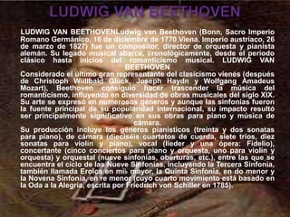 LUDWIG VAN BEETHOVENLudwig van Beethoven (Bonn, Sacro Imperio
Romano Germánico, 16 de diciembre de 1770 Viena, Imperio austríaco, 26
de marzo de 1827) fue un compositor, director de orquesta y pianista
alemán. Su legado musical abarca, cronológicamente, desde el período
clásico hasta inicios del romanticismo musical. LUDWIG VAN
BEETHOVEN
Considerado el último gran representante del clasicismo vienés (después
de Christoph Willibald Gluck, Joseph Haydn y Wolfgang Amadeus
Mozart), Beethoven consiguió hacer trascender la música del
romanticismo, influyendo en diversidad de obras musicales del siglo XIX.
Su arte se expresó en numerosos géneros y aunque las sinfonías fueron
la fuente principal de su popularidad internacional, su impacto resultó
ser principalmente significativo en sus obras para piano y música de
cámara.
Su producción incluye los géneros pianísticos (treinta y dos sonatas
para piano), de cámara (dieciséis cuartetos de cuerda, siete tríos, diez
sonatas para violín y piano), vocal (lieder y una ópera: Fidelio),
concertante (cinco conciertos para piano y orquesta, uno para violín y
orquesta) y orquestal (nueve sinfonías, oberturas, etc.), entre las que se
encuentra el ciclo de las Nueve Sinfonías, incluyendo la Tercera Sinfonía,
también llamada Eroica en mi♭ mayor, la Quinta Sinfonía, en do menor y
la Novena Sinfonía, en re menor (cuyo cuarto movimiento está basado en
la Oda a la Alegría, escrita por Friedrich von Schiller en 1785).
 