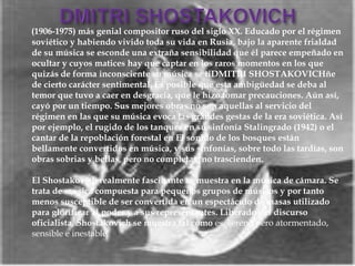 (1906-1975) más genial compositor ruso del siglo XX. Educado por el régimen
soviético y habiendo vivido toda su vida en Rusia, bajo la aparente frialdad
de su música se esconde una extraña sensibilidad que él parece empeñado en
ocultar y cuyos matices hay que captar en los raros momentos en los que
quizás de forma inconsciente su música se tiDMITRI SHOSTAKOVICHñe
de cierto carácter sentimental. Es posible que esta ambigüedad se deba al
temor que tuvo a caer en desgracia, que le hizo tomar precauciones. Aún así,
cayó por un tiempo. Sus mejores obras no son aquellas al servicio del
régimen en las que su música evoca las grandes gestas de la era soviética. Así
por ejemplo, el rugido de los tanques en su sinfonía Stalingrado (1942) o el
cantar de la repoblación forestal en El sonido de los bosques están
bellamente convertidos en música, y sus sinfonías, sobre todo las tardías, son
obras sobrias y bellas, pero no completas, no trascienden.
El Shostakovich realmente fascinante se muestra en la música de cámara. Se
trata de música compuesta para pequeños grupos de músicos y por tanto
menos susceptible de ser convertida en un espectáculo de masas utilizado
para glorificar al poder y a sus representantes. Liberado del discurso
oficialista, Shostakovich se muestra tal cómo es, sereno pero atormentado,
sensible e inestable.
 