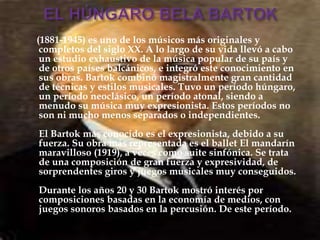 (1881-1945) es uno de los músicos más originales y
completos del siglo XX. A lo largo de su vida llevó a cabo
un estudio exhaustivo de la música popular de su país y
de otros países balcánicos, e integró este conocimiento en
sus obras. Bartok combinó magistralmente gran cantidad
de técnicas y estilos musicales. Tuvo un período húngaro,
un período neoclásico, un período atonal, siendo a
menudo su música muy expresionista. Estos períodos no
son ni mucho menos separados o independientes.
El Bartok más conocido es el expresionista, debido a su
fuerza. Su obra más representada es el ballet El mandarín
maravilloso (1919), a veces como suite sinfónica. Se trata
de una composición de gran fuerza y expresividad, de
sorprendentes giros y juegos musicales muy conseguidos.
Durante los años 20 y 30 Bartok mostró interés por
composiciones basadas en la economía de medios, con
juegos sonoros basados en la percusión. De este período.
 