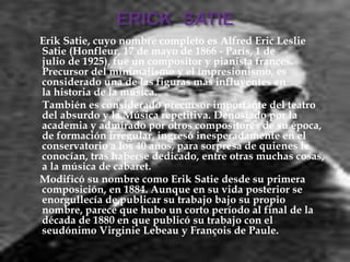Erik Satie, cuyo nombre completo es Alfred Eric Leslie
Satie (Honfleur, 17 de mayo de 1866 - París, 1 de
julio de 1925), fue un compositor y pianista francés.
Precursor del minimalismo y el impresionismo, es
considerado una de las figuras más influyentes en
la historia de la música.
También es considerado precursor importante del teatro
del absurdo y la Música repetitiva. Denostado por la
academia y admirado por otros compositores de su época,
de formación irregular, ingresó inesperadamente en el
conservatorio a los 40 años, para sorpresa de quienes le
conocían, tras haberse dedicado, entre otras muchas cosas,
a la música de cabaret.
Modificó su nombre como Erik Satie desde su primera
composición, en 1884. Aunque en su vida posterior se
enorgullecía de publicar su trabajo bajo su propio
nombre, parece que hubo un corto período al final de la
década de 1880 en que publicó su trabajo con el
seudónimo Virginie Lebeau y François de Paule.
 