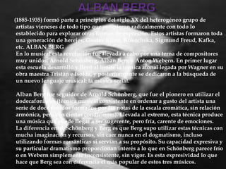 (1885-1935) formó parte a principios del siglo XX del heterogéneo grupo de
artistas vieneses de todo tipo que rompieron radicalmente con todo lo
establecido para explorar otras formas de expresión. Estos artistas formaron toda
una generación de herejes: Gustav Klimt, Kokochska, Sigmund Freud, Kafka,
etc. ALBAN BERG
En lo musical esta revolución fue llevada a cabo por una terna de compositores
muy unidos: Arnold Schönberg, Alban Berg y Anton Webern. En primer lugar
esta escuela desarrolló y llevó al límite la técnica atonal legada por Wagner en su
obra maestra Tristán e Isolda, y posteriormente se dedicaron a la búsqueda de
un nuevo lenguaje musical: la música serial.
Alban Berg fue seguidor de Arnold Schönberg, que fue el pionero en utilizar el
dodecafonismo (técnica musical consistente en ordenar a gusto del artista una
serie de doce sonidos formados por las notas de la escala cromática, sin relación
armónica, pero con ciertas condiciones). Llevada al extremo, esta técnica produce
una música que puede llegar a ser sugerente, pero fría, carente de emociones.
La diferencia entre Schönberg y Berg es que Berg supo utilizar estas técnicas con
mucha imaginación y recursos, sin caer nunca en el dogmatismo, incluso
utilizando formas románticas si servían a su propósito. Su capacidad expresiva y
su particular dramatismo proporcionan interés a lo que en Schönberg parece frío
o en Webern simplemente inconsistente, sin vigor. Es esta expresividad lo que
hace que Berg sea con diferencia el más popular de estos tres músicos.
 