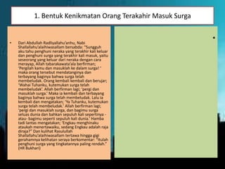 1. Bentuk Kenikmatan Orang Terakahir Masuk Surga
• Dari Abdullah Radliyallahu’anhu, Nabi
Shallallahu’alaihiwasallam bersabda: “Sungguh
aku tahu penghuni neraka yang terakhir kali keluar
dan penghuni surga yang terakhir kali masuk, yaitu
seseorang yang keluar dari neraka dengan cara
merayap, Allah tabarakawata’ala berfirman;
‘Pergilah kamu dan masuklah ke dalam surga! ‘
maka orang tersebut mendatanginya dan
terbayang baginya bahwa surga telah
membeludak. Orang kembali kembali dan berujar;
‘Wahai Tuhanku, kutemukan surga telah
membeludak’. Allah berfirman lagi; ‘pergi dan
masuklah surga.’ Maka ia kembali dan terbayang
baginya bahwa surga telah membeludak. Lalu ia
kembali dan mengatakan; ‘Ya Tuhanku, kutemukan
surga telah membeludak.’ Allah berfirman lagi;
‘pergi dan masuklah surga, dan bagimu surga
seluas dunia dan bahkan sepuluh kali sepertinya -
atau- bagimu seperti sepuluh kali dunia.’ Hamba
tadi lantas mengatakan; ‘Engkau menghinaku
ataukah menertawaiku, sedang Engkau adalah raja
diraja?” Dan kulihat Rasulullah
Shallallahu’alaihiwasallam tertawa hingga gigi
gerahamnya kelihatan seraya berkomentar: “Itulah
penghuni surga yang tingkatannya paling rendah.”
(HR Bukhari)
•
 
