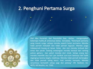 •--
--
Dari Abu Hurairah, dari Rasulullah Saw. –beliau mengucapkan
beberapa hadits,di antaranya beliau bersabda, “Kelompok pertama
yang masuk surga, cahaya mereka seperti bulan purnama. Mereka
tidak pernah meludah dan tidak pernah ingusan. Mereka juaga
tidakpernah buang air besar. Gelas dan sisir mereka terbuat dari
emas dan perak. Sedang wewangian mereka berasal dari ranting
pohon gaharu dan peluh mereka dari misik. Setiap orang dari
mereka memiliki dua istri yan terlihat sum-sum betisnya dari balik
dagingnya karena begitu indahnya. Mereka tidak pernah bertengkar
dan tidak pernah saling benci. Hati mereka menyatu. Mereka
senantiasa bertasbih setiap pagi dan petang.” HR. Bukhari, no.
4879, HR Muslim, no. 7330.
 