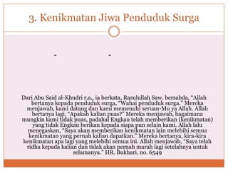 3. Kenikmatan Jiwa Penduduk Surga
--
Dari Abu Said al-Khudri r.a., ia berkata, Rasulullah Saw. bersabda, “Allah
bertanya kepada penduduk surga, “Wahai penduduk surga.” Mereka
menjawab, kami datang dan kami memenuhi seruan-Mu ya Allah. Allah
bertanya lagi, “Apakah kalian puas?” Mereka menjawab, bagaimana
mungkin kami tidak puas, padahal Engkau telah memberikan (kenikmatan)
yang tidak Engkau berikan kepada siapa pun selain kami. Allah lalu
menegaskan, “Saya akan memberikan kenikmatan lain melebihi semua
kenikmatan yang pernah kalian dapatkan.” Mereka bertanya, kira-kira
kenikmatan apa lagi yang melebihi semua ini. Allah menjawab, “Saya telah
ridha kepada kalian dan tidak akan pernah marah lagi setelahnya untuk
selamanya.” HR. Bukhari, no. 6549
 
