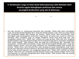 4. Kenikmatan surga ini telah dicek keberadaannya oleh Malaikat Jibril
beserta segala kelengkapan perhiasan dan semua
perangkat kenikmatan yang ada di dalamnya.
--
• Dari Abu Hurairah r.a., bahwasanya Rasulullah Saw. bersabda, “Ketika Allah telah menciptakan
surga, Dia berkata kepada Malaikat Jibril, “Pergi dan lihatlah keadaan surga”, Jibril pun pergi melihat
lalu menghadap kepada Allah kembali dan berkata, “Wahai Tuhan, demi kemulian-Mu, tidak
seorangpun yang mendengarkan kenikmatan surga kecuali semuanya akan masuk ke dalamnya.
Kemudian Allah membalut surga itu dengan beragama hal-hal yang berat bagi jiwa. Lalu
mengatakan kepada Jibril, “Wahai Jibril, silahkan cek surga kembali, maka Jibril pun mengecek
kembali keadaan surga yang berbalut dengan hal-hal yang berat bagi jiwa itu, kemudian menghadap
Allah sambil berkata, “Saya khawatir tidak ada yang bisa memasukinya lagi”. Rasulullah Saw.
melanjutkan, “Setelah Allah menciptakan neraka, Allah berkata kepada Malaikat Jibril, “Pergi dan
lihatlah keadaan neraka”, Jibril pun pergi melihatnya lalu menghadap kepada Allah kembali dan
berkata, “Wahai Tuhan, demi kemulian-Mu, tidak seorang pun yang mendengarkan azab neraka
kecuali pasti tidak akan masuk ke dalamnya. Kemudian Allah membalut neraka itu dengan beragam
hal-hal yang menarik bagi jiwa. Lalu mengatakan kepada Jibril, “Wahai Jibril, silahkan cek neraka
kembali, maka Jibril pun mengecek kembali keadaan neraka yang berbalut dengan hal-hal yang
enak bagi jiwa itu, kemudian menghadap Allah sambil berkata, “Saya khawatir tidak ada seorang
pun kecuali akan memasukinya”.
 