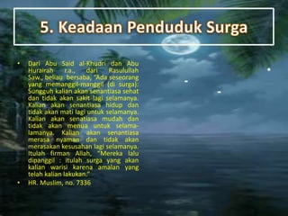 • Dari Abu Said al-Khudri dan Abu
Hurairah r.a., dari Rasulullah
Saw., beliau bersaba, “Ada seseorang
yang memanggil-manggil (di surga):
Sungguh kalian akan senantiasa sehat
dan tidak akan sakit lagi selamanya.
Kalian akan senantiasa hidup dan
tidak akan mati lagi untuk selamanya.
Kalian akan senatiasa mudah dan
tidak akan menua untuk selama-
lamanya. Kalian akan senantiasa
merasa nyaman dan tidak akan
merasakan kesusahan lagi selamanya.
Itulah firman Allah, “Mereka lalu
dipanggil : itulah surga yang akan
kalian warisi karena amalan yang
telah kalian lakukan.”
• HR. Muslim, no. 7336
•
-
-
 
