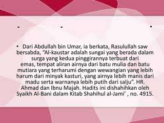 •--
• Dari Abdullah bin Umar, ia berkata, Rasulullah saw
bersabda, “Al-kaustar adalah sungai yang berada dalam
surga yang kedua pinggirannya terbuat dari
emas, tempat aliran airnya dari batu mulia dan batu
mutiara yang terharumi dengan wewangian yang lebih
harum dari minyak kasturi, yang airnya lebih manis dari
madu serta warnanya lebih putih dari salju”. HR.
Ahmad dan Ibnu Majah. Hadits ini dishahihkan oleh
Syaikh Al-Bani dalam Kitab Shahihul al-Jami’ , no. 4915.
 