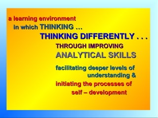 a learning environmenta learning environment
in whichin which THINKING …THINKING …
THINKING DIFFERENTLY . . .THINKING DIFFERENTLY . . .
THROUGH IMPROVINGTHROUGH IMPROVING
ANALYTICAL SKILLSANALYTICAL SKILLS
facilitating deeper levels offacilitating deeper levels of
understanding &understanding &
initiating the processes ofinitiating the processes of
self – developmentself – development
 