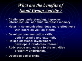 What are the benefits ofWhat are the benefits of
Small Group Activity ?Small Group Activity ?
• Challenges understanding, improves
internalisation and thus increases memory.
• Helps in communicating ideas more effectively
with peers as well as others.
• Develops communication skills,
both internally and externally.
• Raises emotional involvement ~
develops & reinforces interest.
• Adds scope and variety to the activities
presently undertaken.
• Develops social skills.
 