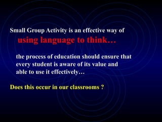 Small Group Activity is an effective way of
using language to think…
the process of education should ensure that
every student is aware of its value and
able to use it effectively…
Does this occur in our classrooms ?
 