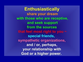 Enthusiastically
share your dream
with those who are receptive,
and seek support
from the sources
that feel most right to you ~
special friends,
sympathetic organizations,
and / or, perhaps,
your relationship with
God or a higher power.
 