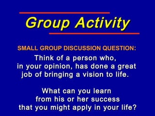 Group ActivityGroup Activity
SMALL GROUP DISCUSSION QUESTIONSMALL GROUP DISCUSSION QUESTION::
Think of a person who,Think of a person who,
in your opinion, has done a greatin your opinion, has done a great
job of bringing a vision to life.job of bringing a vision to life.
What can you learnWhat can you learn
from his or her successfrom his or her success
that you might apply in your life?that you might apply in your life?
 