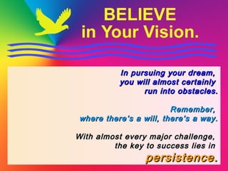 In pursuing your dream,In pursuing your dream,
you will almost certainlyyou will almost certainly
run into obstacles.run into obstacles.
Remember,Remember,
where there’s a will, there’s a way.where there’s a will, there’s a way.
With almost every major challenge,With almost every major challenge,
the key to success lies inthe key to success lies in
persistence.persistence.
 