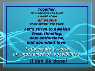 Together,Together,
let’s envision and buildlet’s envision and build
a world wherea world where
all peopleall people
enjoy optimal well-being.enjoy optimal well-being.
Let’s strive to awakenLet’s strive to awaken
fresh thinking,fresh thinking,
new enthusiasm,new enthusiasm,
and abundant love.and abundant love.
Let’s create a worldLet’s create a world
of undreamed-of possibilities.of undreamed-of possibilities.
It can be done!It can be done!
 