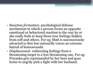 • Reaction formation; psychological defense
mechanism in which a person forms an opposite
emotional or behavioral reaction to the way he or
she really feels to keep those true feelings hidden
from self and others. For eg; Matt is unconsciously
attracted to Ben but outwardly voices an extreme
hatred of homosexuals.
• Displacement: redirecting feelings from a
threatening target to a less threatening one. For eg:
Priyanka gets reprimanded by her boss and goes
home to angrily pick a fight with her husband.
 