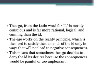 • The ego, from the Latin word for “I,” is mostly
conscious and is far more rational, logical, and
cunning than the id.
• ...