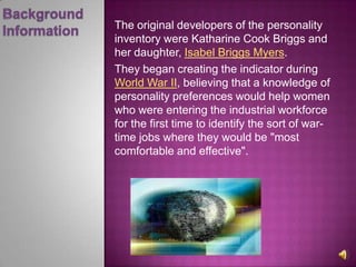 BackgroundInformationThe original developers of the personality inventory were Katharine Cook Briggs and her daughter, Isabel Briggs Myers. They began creating the indicator during World War II, believing that a knowledge of personality preferences would help women who were entering the industrial workforce for the first time to identify the sort of war-time jobs where they would be "most comfortable and effective". 