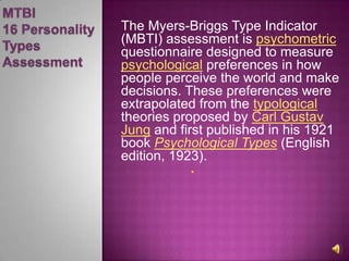 MTBI 16 Personality TypesAssessmentThe Myers-Briggs Type Indicator (MBTI) assessment is psychometricquestionnaire designed to measure psychological preferences in how people perceive the world and make decisions. These preferences were extrapolated from the typological theories proposed by Carl Gustav Jung and first published in his 1921 book Psychological Types (English edition, 1923).