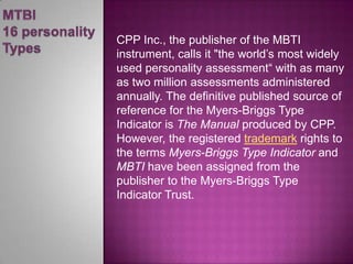 MTBI 16 personality TypesCPP Inc., the publisher of the MBTI instrument, calls it "the world’s most widely used personality assessment“with as many as two million assessments administered annually. The definitive published source of reference for the Myers-Briggs Type Indicator is The Manual produced by CPP. However, the registered trademark rights to the terms Myers-Briggs Type Indicator and MBTI havebeen assigned from the publisher to the Myers-Briggs Type Indicator Trust.  