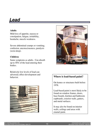 Unicamente para adiestramiento
OR-OSHA PESO HIGIENE LABORAL
For training purposes only
OR-OSHA PESO OCCUPATIONAL HEALTH 10
Adults
Mild loss of appetite, nausea or
constipation, fatigue, irritability,
headache, muscle weakness.
Severe abdominal cramps or vomiting,
confusion, unconsciousness, paralysis
(wrist drop).
Children
Same symptoms as adults. Can absorb
up to 50% of the lead entering their
bodies.
Relatively low levels of lead can
adversely affect development and
behavior. Where is lead-based paint?
On homes or structures built before
1978.
Lead-based paint is most likely to be
found on window frames, doors,
base boards, kitchen and bathroom
cupboards, exterior walls, gutters,
and metal surfaces.
It may also be found on interior
walls, ceilings and areas with
enamel paint.
Lead
 