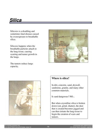 Unicamente para adiestramiento
OR-OSHA PESO HIGIENE LABORAL
For training purposes only
OR-OSHA PESO OCCUPATIONAL HEALTH 14
Silicosis is a disabling and
sometimes fatal disease caused
by overexposure to breathable
silica.
Silicosis happens when the
breathable particles attach to
the lung tissue, causing
scarring and tumor growth in
the lungs.
The tumors reduce lungs
capacity.
Where is silica?
In dirt, concrete, sand, drywall,
sandstone, granite, and many other
common materials.
Is sand dangerous? NO...
But when crystalline silica is broken
down (cut, grind, shatter), the dust
that is created becomes jagged and
can then irritate the lung tissue to
begin the creation of scars and
tumors.
Silica
 